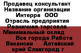 Продавец-консультант › Название организации ­ Интерра, ООО › Отрасль предприятия ­ Розничная торговля › Минимальный оклад ­ 22 000 - Все города Работа » Вакансии   . Алтайский край,Славгород г.